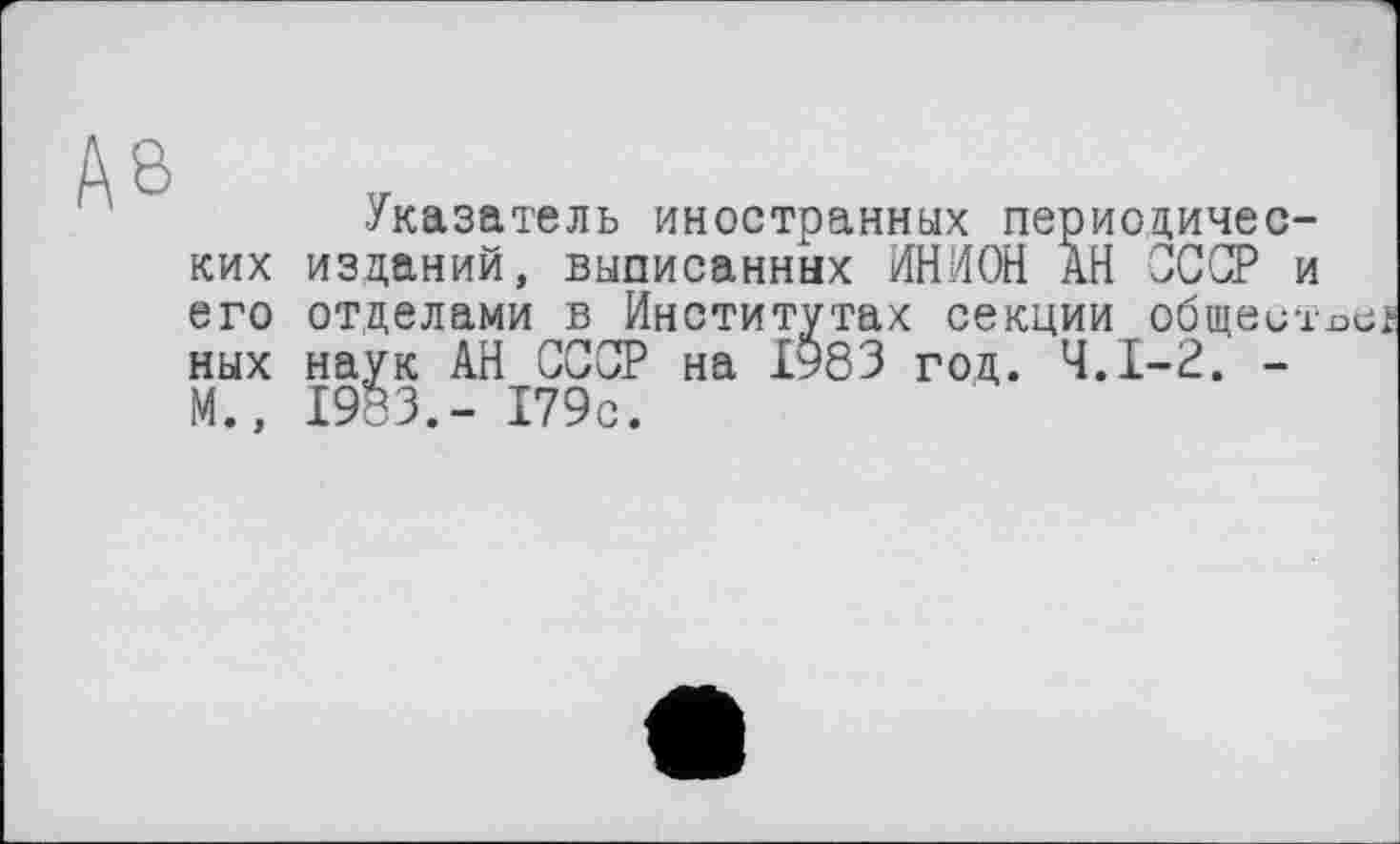 ﻿Указатель иностранных периодических изданий, выписанных ИНИОН АН СССР и его отделами в Институтах секции общеитх>е ных наук АН СССР на І983 год. Ч.І-2. -М., 1983.- 179с.